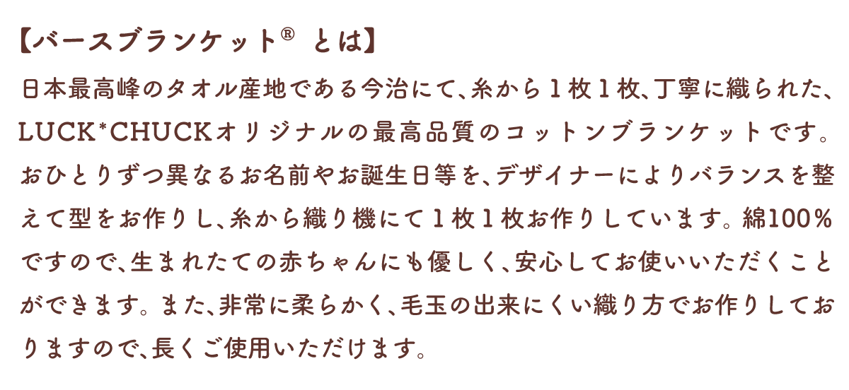 【バースブランケット®とは】
糸から全て日本最高峰のタオル産地である今治にて１枚１枚、丁寧に織られた、今治産のコットンブランケットです。
おひとりずつ異なるお名前やお誕生日等を、デザイナーによりバランスを整えて型をお作りし、糸から織り機にてお作りしています。
綿100％ですので、生まれたての赤ちゃんにも優しく、安心してお使いいただくことができます。
また、非常に柔らかく、毛玉の出来にくい織り方でお作りしておりますので、長くご使用いただけます。